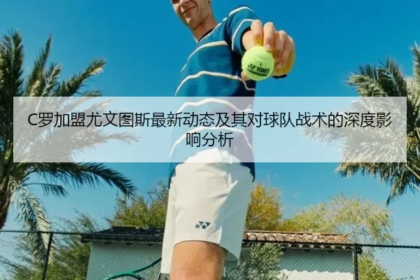 C罗加盟尤文图斯最新动态及其对球队战术的深度影响分析
